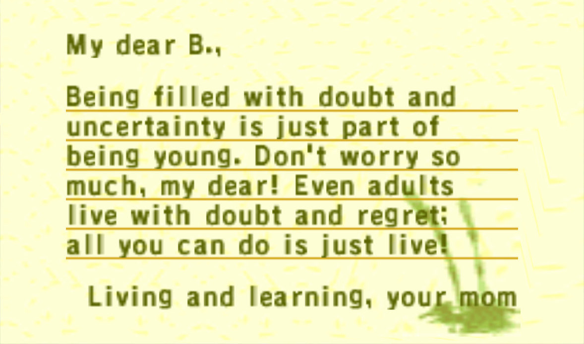 an Animal Crossing letter reading: My dear B., Being filled with doubt and uncertainty is just part of being young. Don't worry so much, my dear! Even adults live with doubt and regret; all you can do is just live! Living and learning, your mom