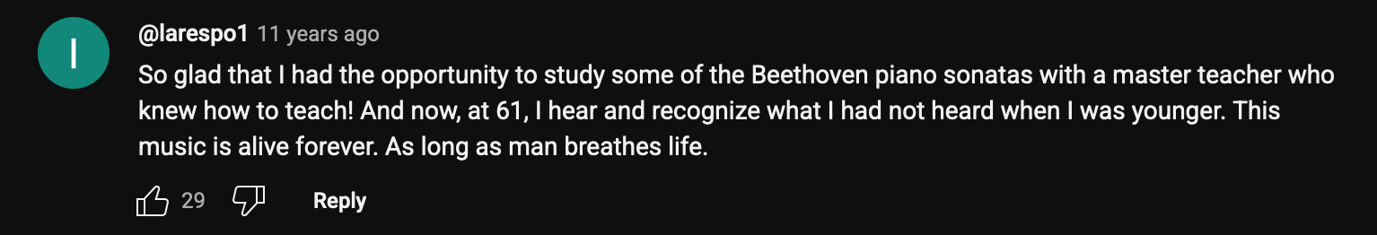 a YouTube comment that reads: So glad that I had the opportunity to study some of the Beethoven piano sonatas with a master teacher who knew how to teach! And now, at 61, I hear and recognize what I had not heard when I was younger. This music is alive forever. As long as man breathes life.